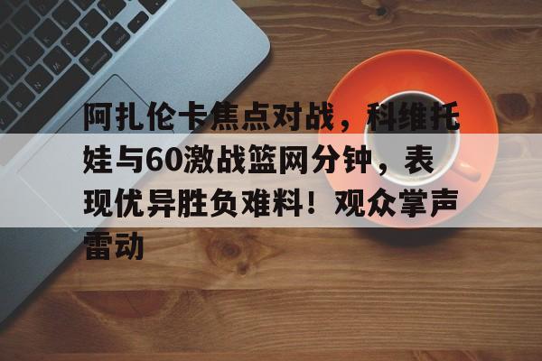 九游官方平台-关于阿扎伦卡焦点对战,科维托娃与60激战篮网分钟,表现优异胜负难料!观众掌声雷动的信息