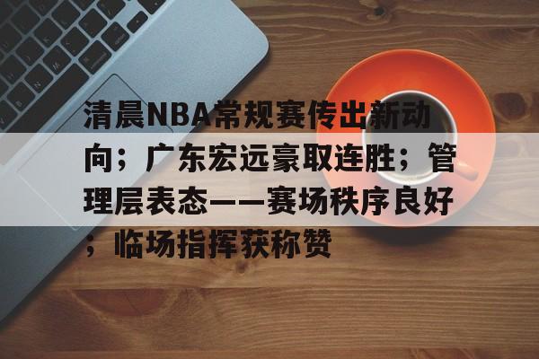 jiuyou官网入口-清晨NBA常规赛传出新动向;广东宏远豪取连胜;管理层表态——赛场秩序良好;临场指挥获称赞的简单介绍